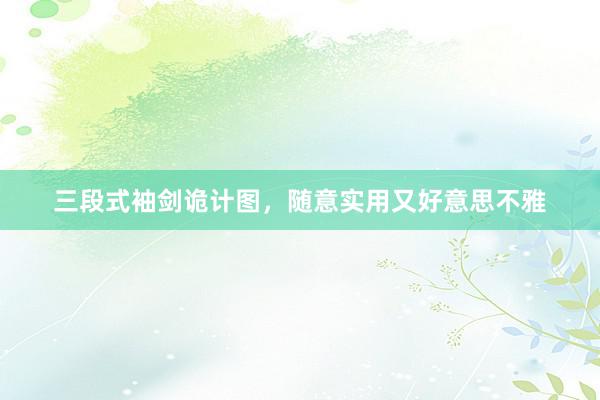 三段式袖剑诡计图，随意实用又好意思不雅