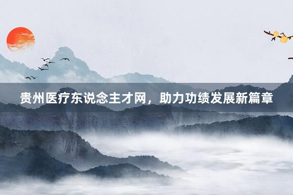 贵州医疗东说念主才网，助力功绩发展新篇章